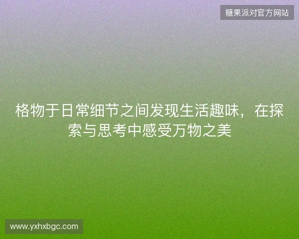 格物于日常细节之间发现生活趣味,在探索与思考中感受万物之美 格物于日常细节之间发现生活趣味,在探索与思考中感受万物之美