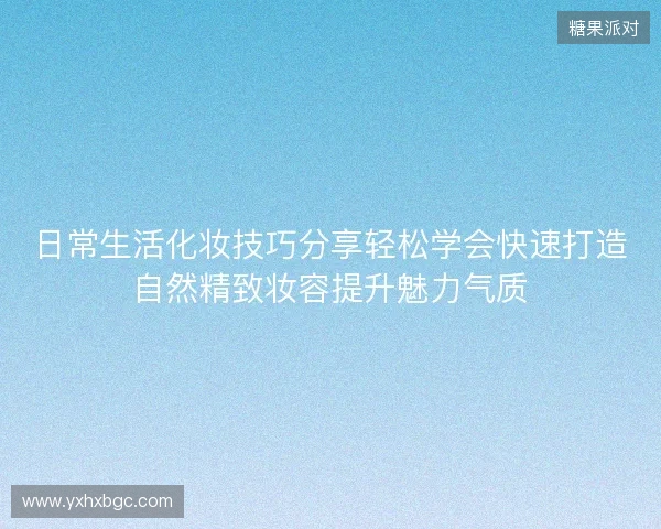 日常生活化妆技巧分享轻松学会快速打造自然精致妆容提升魅力气质 日常生活化妆技巧分享轻松学会快速打造自然精致妆容提升魅力气质